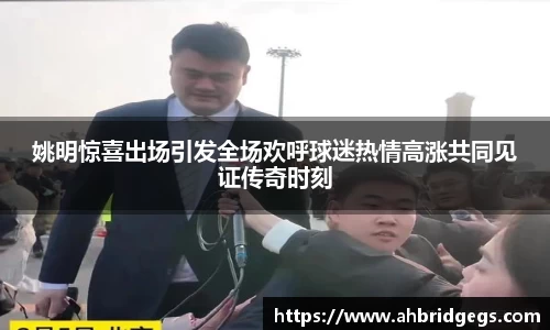 姚明惊喜出场引发全场欢呼球迷热情高涨共同见证传奇时刻