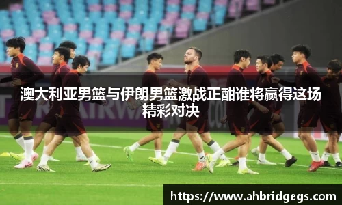 澳大利亚男篮与伊朗男篮激战正酣谁将赢得这场精彩对决