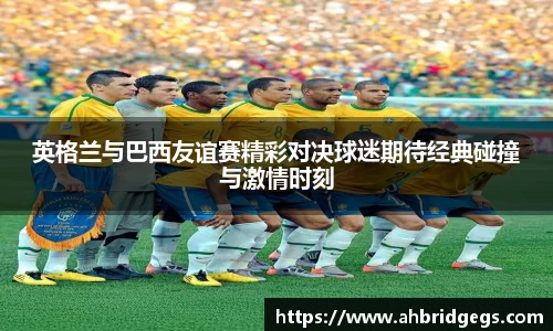 英格兰与巴西友谊赛精彩对决球迷期待经典碰撞与激情时刻