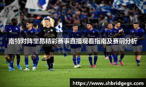 南特对阵里昂精彩赛事直播观看指南及赛前分析
